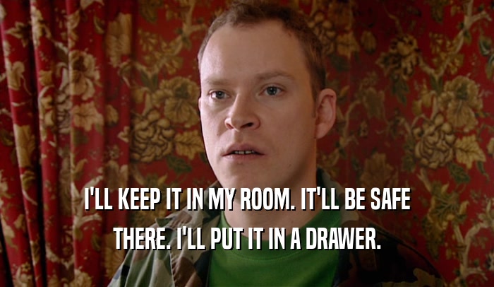 I'LL KEEP IT IN MY ROOM. IT'LL BE SAFE THERE. I'LL PUT IT IN A DRAWER. 