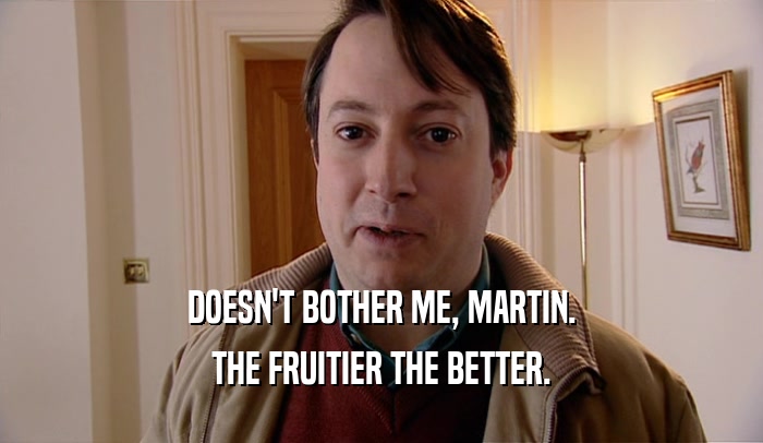 DOESN'T BOTHER ME, MARTIN.
 THE FRUITIER THE BETTER.
 