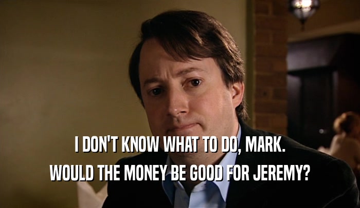 I DON'T KNOW WHAT TO DO, MARK.
 WOULD THE MONEY BE GOOD FOR JEREMY?
 