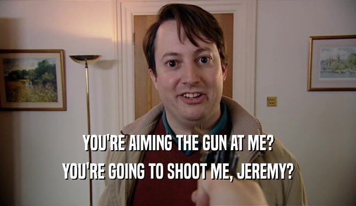 YOU'RE AIMING THE GUN AT ME? YOU'RE GOING TO SHOOT ME, JEREMY? 