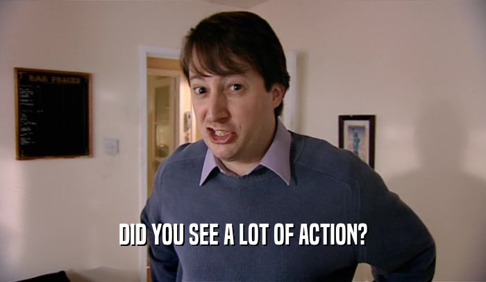 DID YOU SEE A LOT OF ACTION?  