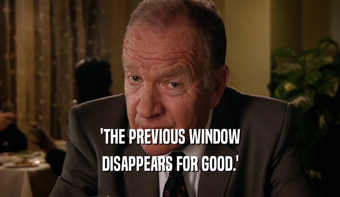 'THE PREVIOUS WINDOW DISAPPEARS FOR GOOD.' 