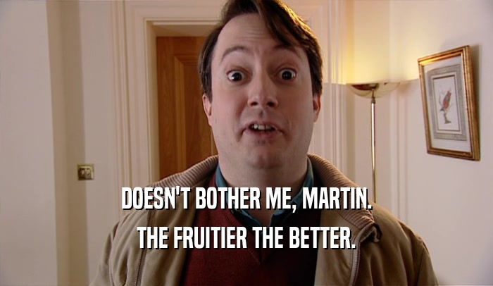 DOESN'T BOTHER ME, MARTIN.
 THE FRUITIER THE BETTER.
 