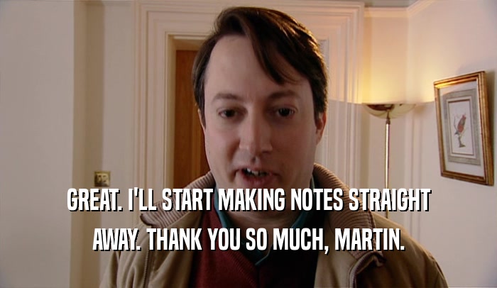 GREAT. I'LL START MAKING NOTES STRAIGHT AWAY. THANK YOU SO MUCH, MARTIN. 
