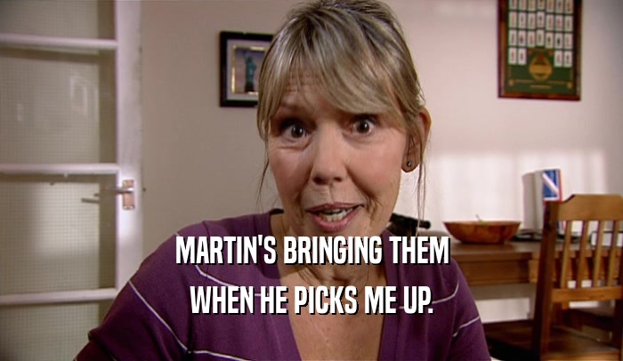MARTIN'S BRINGING THEM WHEN HE PICKS ME UP. 
