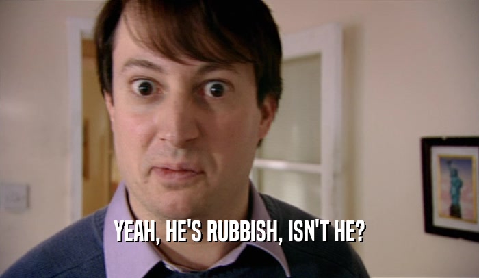 YEAH, HE'S RUBBISH, ISN'T HE?  