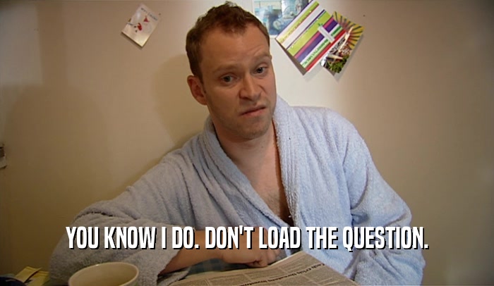 YOU KNOW I DO. DON'T LOAD THE QUESTION.  