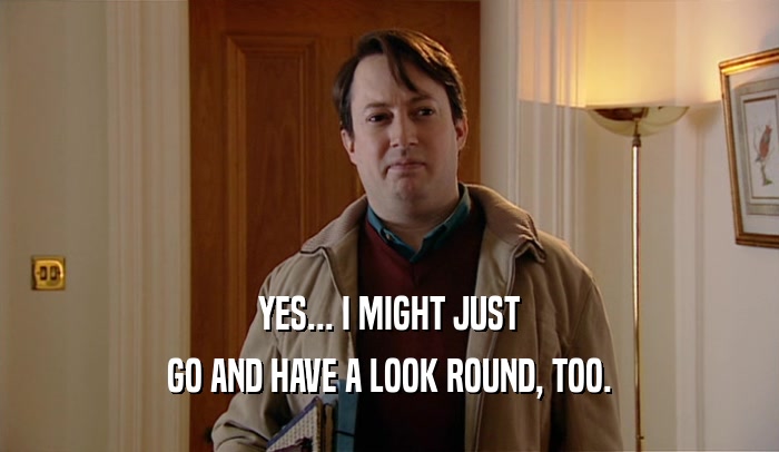 YES... I MIGHT JUST GO AND HAVE A LOOK ROUND, TOO. 