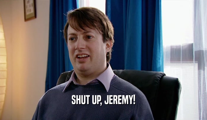 SHUT UP, JEREMY!  
