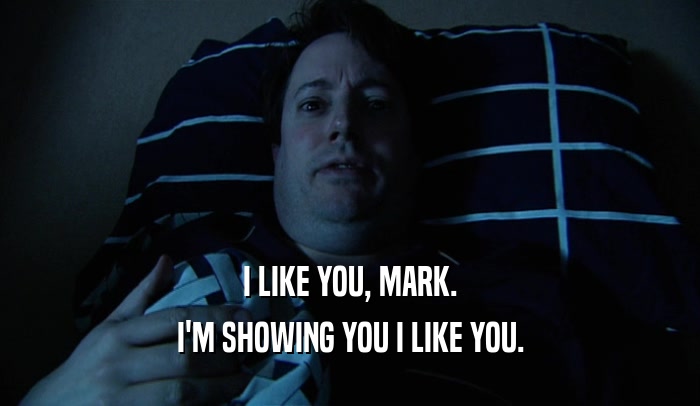 I LIKE YOU, MARK. I'M SHOWING YOU I LIKE YOU. 