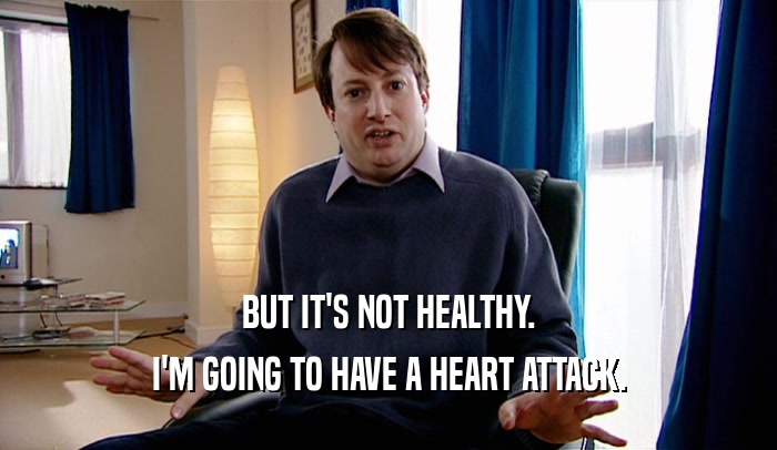 BUT IT'S NOT HEALTHY. I'M GOING TO HAVE A HEART ATTACK. 