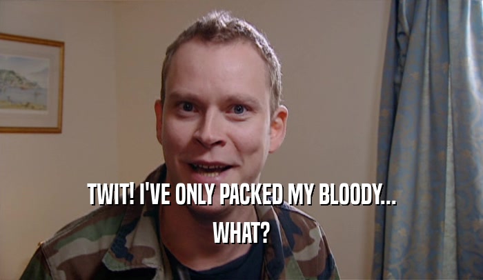 TWIT! I'VE ONLY PACKED MY BLOODY... WHAT? 
