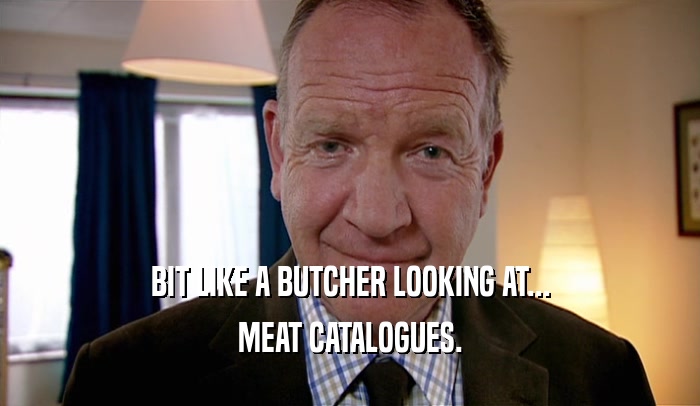 BIT LIKE A BUTCHER LOOKING AT... MEAT CATALOGUES. 