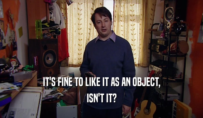 IT'S FINE TO LIKE IT AS AN OBJECT, ISN'T IT? 