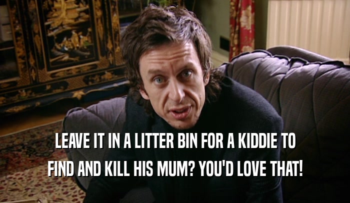 LEAVE IT IN A LITTER BIN FOR A KIDDIE TO FIND AND KILL HIS MUM? YOU'D LOVE THAT! 