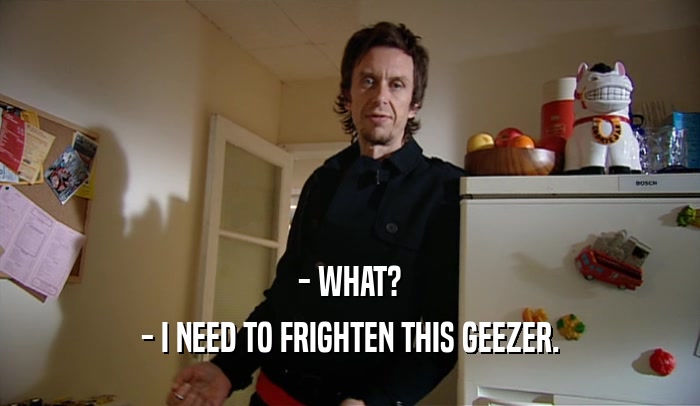 - WHAT? - I NEED TO FRIGHTEN THIS GEEZER. 