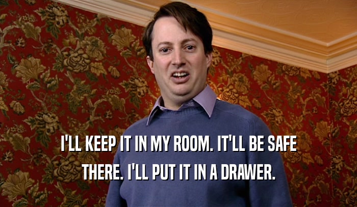 I'LL KEEP IT IN MY ROOM. IT'LL BE SAFE THERE. I'LL PUT IT IN A DRAWER. 