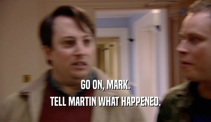 GO ON, MARK.
 TELL MARTIN WHAT HAPPENED.
 