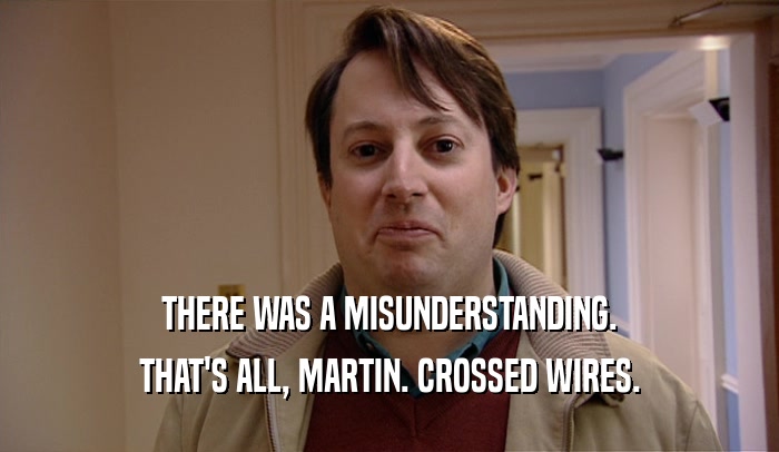THERE WAS A MISUNDERSTANDING.
 THAT'S ALL, MARTIN. CROSSED WIRES.
 