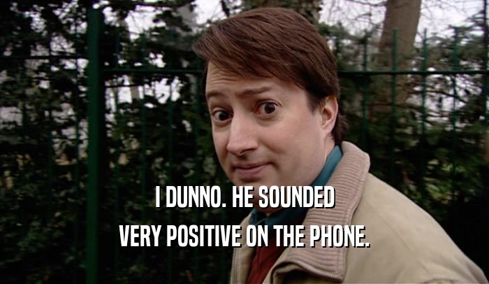 I DUNNO. HE SOUNDED VERY POSITIVE ON THE PHONE. 