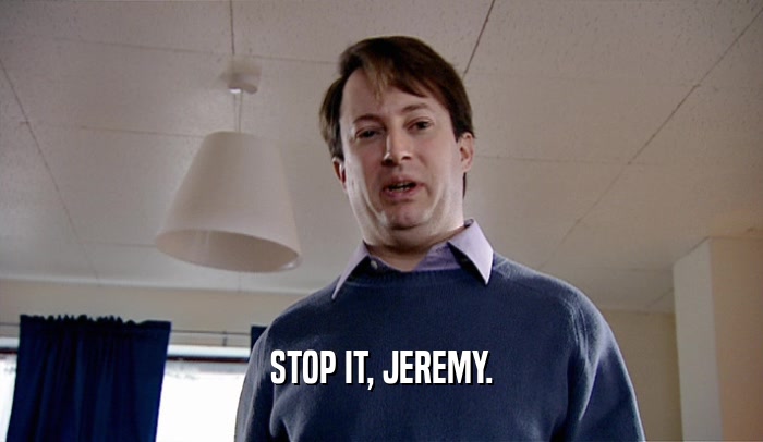 STOP IT, JEREMY.  