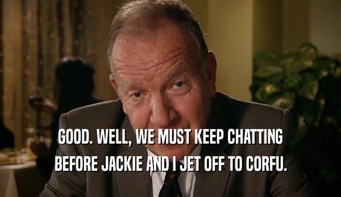 GOOD. WELL, WE MUST KEEP CHATTING BEFORE JACKIE AND I JET OFF TO CORFU. 