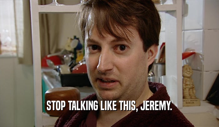 STOP TALKING LIKE THIS, JEREMY.
  