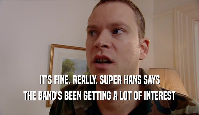 IT'S FINE. REALLY. SUPER HANS SAYS THE BAND'S BEEN GETTING A LOT OF INTEREST 