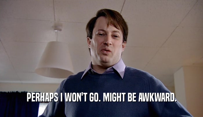 PERHAPS I WON'T GO. MIGHT BE AWKWARD.  