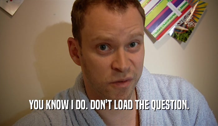YOU KNOW I DO. DON'T LOAD THE QUESTION.  