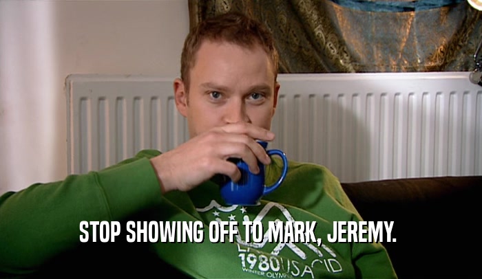 STOP SHOWING OFF TO MARK, JEREMY.   