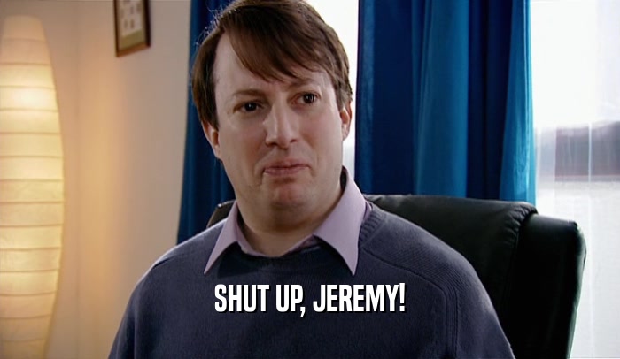 SHUT UP, JEREMY!  