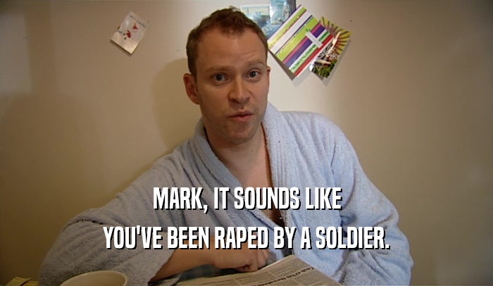 MARK, IT SOUNDS LIKE
 YOU'VE BEEN RAPED BY A SOLDIER.
 