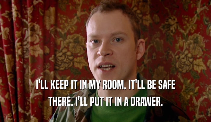 I'LL KEEP IT IN MY ROOM. IT'LL BE SAFE THERE. I'LL PUT IT IN A DRAWER. 