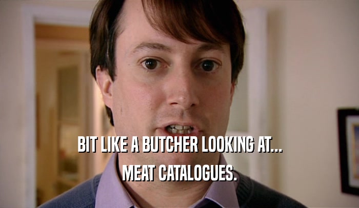 BIT LIKE A BUTCHER LOOKING AT... MEAT CATALOGUES. 