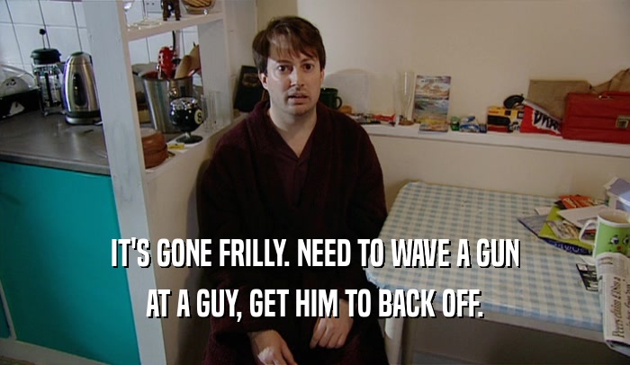 IT'S GONE FRILLY. NEED TO WAVE A GUN AT A GUY, GET HIM TO BACK OFF. 