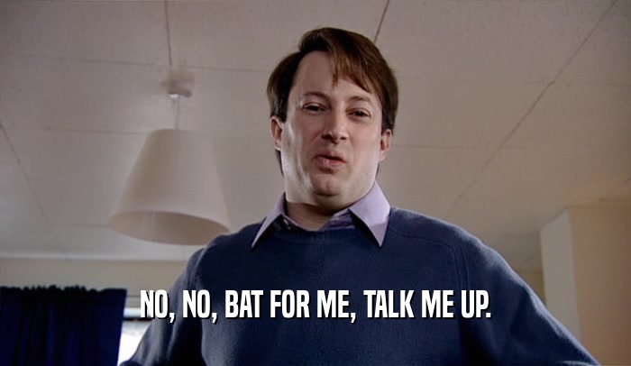 NO, NO, BAT FOR ME, TALK ME UP.  
