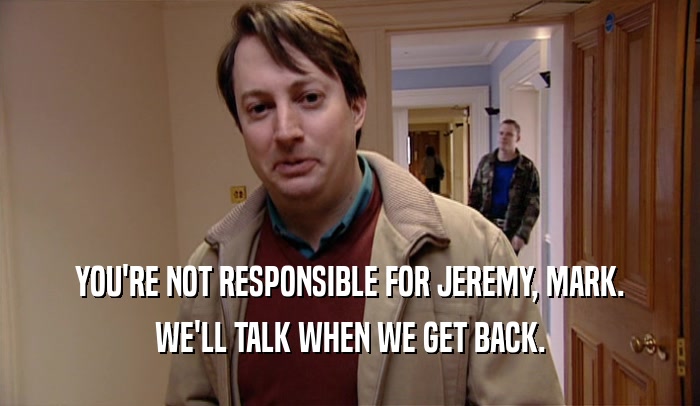 YOU'RE NOT RESPONSIBLE FOR JEREMY, MARK. WE'LL TALK WHEN WE GET BACK. 