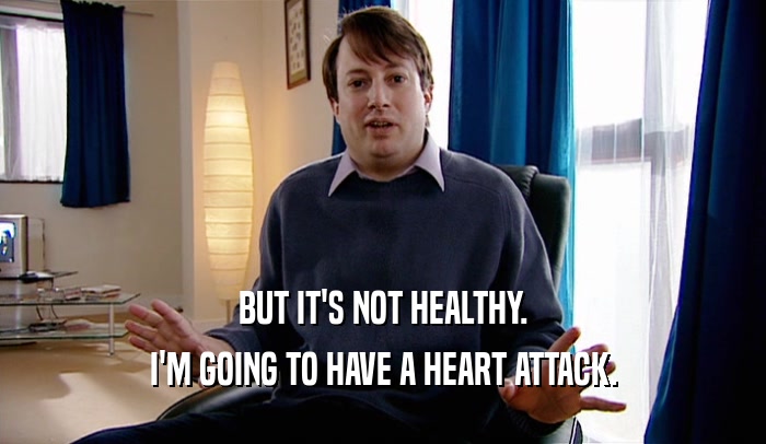 BUT IT'S NOT HEALTHY. I'M GOING TO HAVE A HEART ATTACK. 
