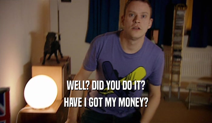 WELL? DID YOU DO IT? HAVE I GOT MY MONEY? 