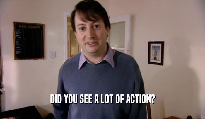 DID YOU SEE A LOT OF ACTION?  