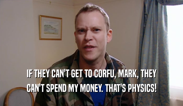 IF THEY CAN'T GET TO CORFU, MARK, THEY CAN'T SPEND MY MONEY. THAT'S PHYSICS! 