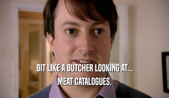 BIT LIKE A BUTCHER LOOKING AT... MEAT CATALOGUES. 