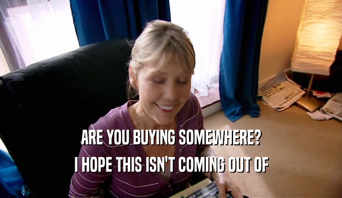 ARE YOU BUYING SOMEWHERE? I HOPE THIS ISN'T COMING OUT OF 