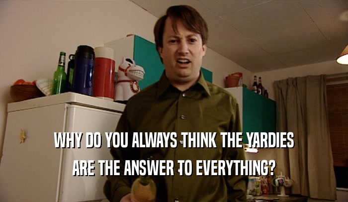 WHY DO YOU ALWAYS THINK THE YARDIES
 ARE THE ANSWER TO EVERYTHING?
 