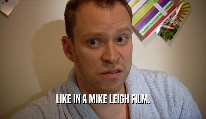 LIKE IN A MIKE LEIGH FILM.  
