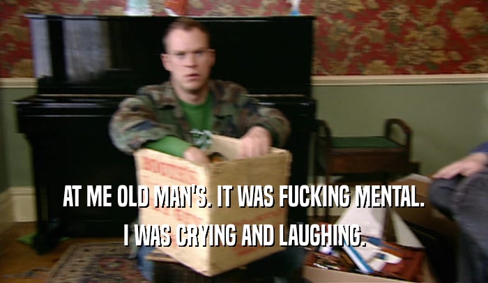 AT ME OLD MAN'S. IT WAS FUCKING MENTAL. I WAS CRYING AND LAUGHING. 