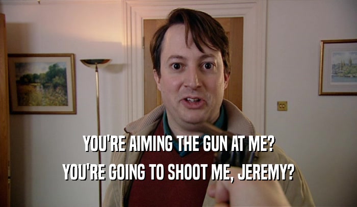 YOU'RE AIMING THE GUN AT ME? YOU'RE GOING TO SHOOT ME, JEREMY? 