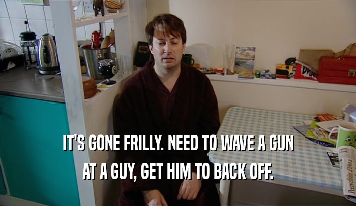 IT'S GONE FRILLY. NEED TO WAVE A GUN AT A GUY, GET HIM TO BACK OFF. 