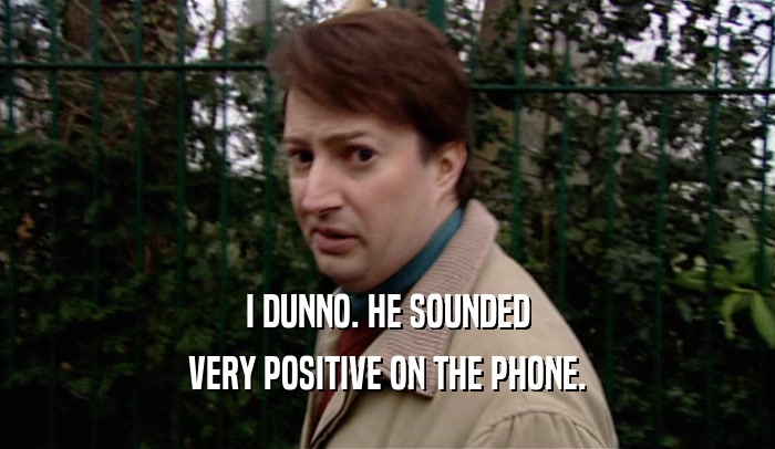 I DUNNO. HE SOUNDED VERY POSITIVE ON THE PHONE. 
